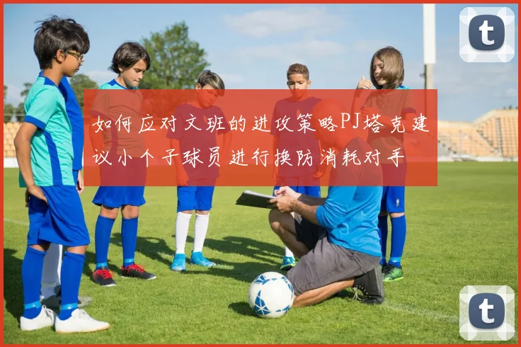 如何应对文班的进攻策略PJ塔克建议小个子球员进行换防消耗对手