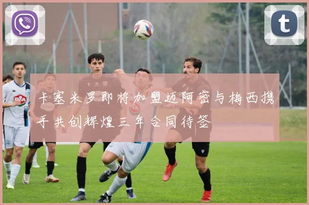 卡塞米罗即将加盟迈阿密与梅西携手共创辉煌三年合同待签