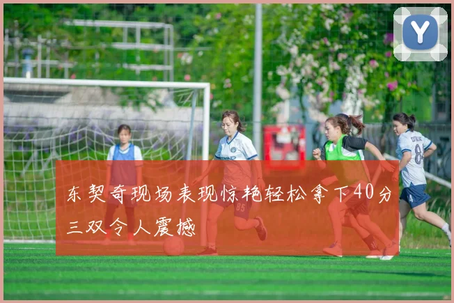 东契奇现场表现惊艳轻松拿下40分三双令人震撼