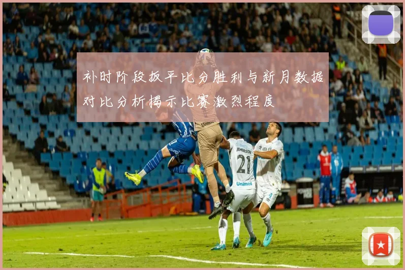 补时阶段扳平比分胜利与新月数据对比分析揭示比赛激烈程度