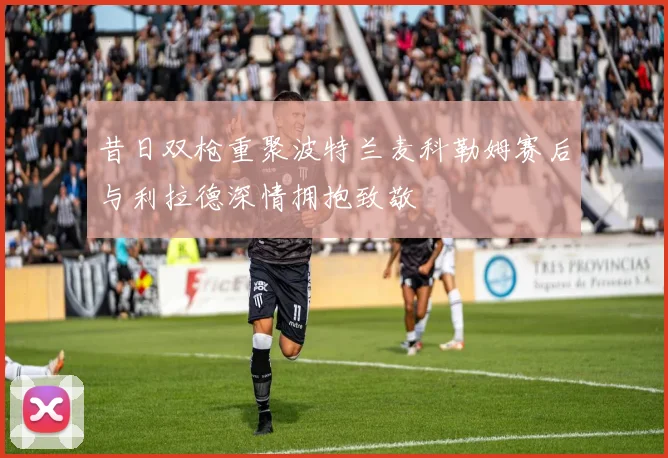 昔日双枪重聚波特兰麦科勒姆赛后与利拉德深情拥抱致敬