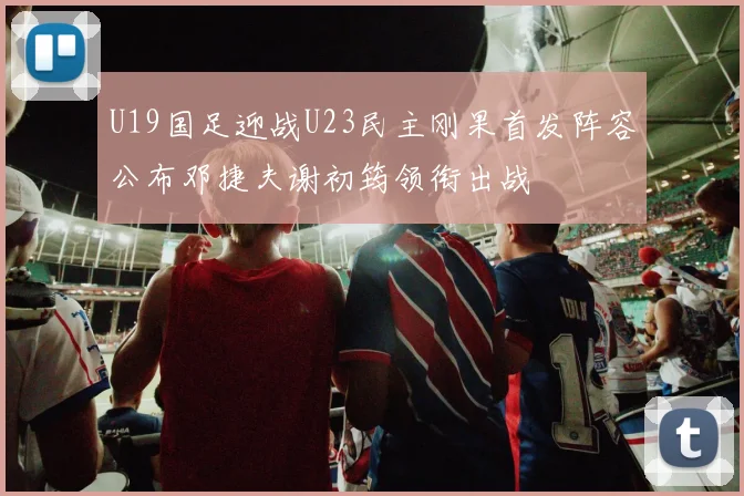U19国足迎战U23民主刚果首发阵容公布邓捷夫谢初筠领衔出战