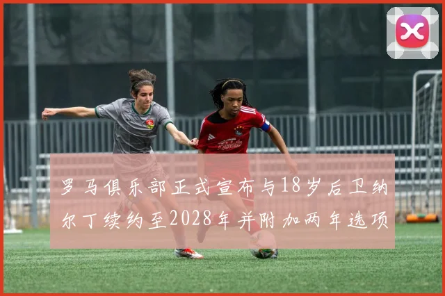 罗马俱乐部正式宣布与18岁后卫纳尔丁续约至2028年并附加两年选项