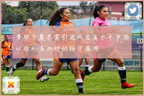 曼联今夏急需引进两名高水平中场以弥补乌加特的防守漏洞