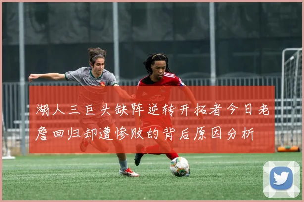 湖人三巨头缺阵逆转开拓者今日老詹回归却遭惨败的背后原因分析