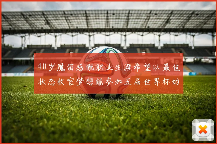 40岁魔笛感慨职业生涯希望以最佳状态收官梦想能参加五届世界杯的壮举