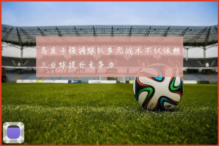 乌度卡强调球队多元战术不仅依赖三分球提升竞争力
