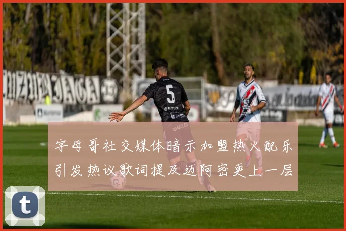 字母哥社交媒体暗示加盟热火配乐引发热议歌词提及迈阿密更上一层楼