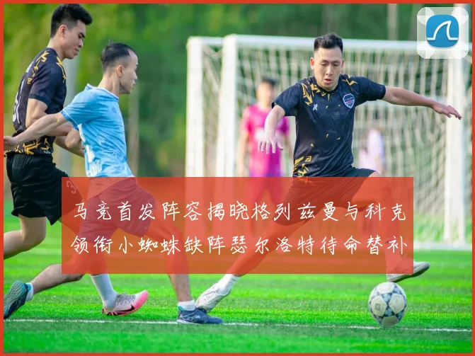 马竞首发阵容揭晓格列兹曼与科克领衔小蜘蛛缺阵瑟尔洛特待命替补