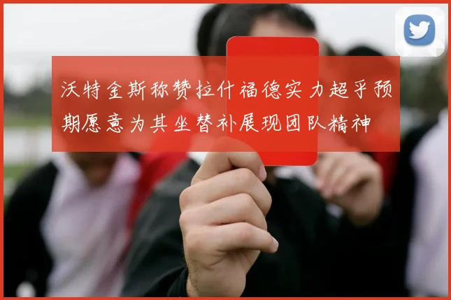 沃特金斯称赞拉什福德实力超乎预期愿意为其坐替补展现团队精神