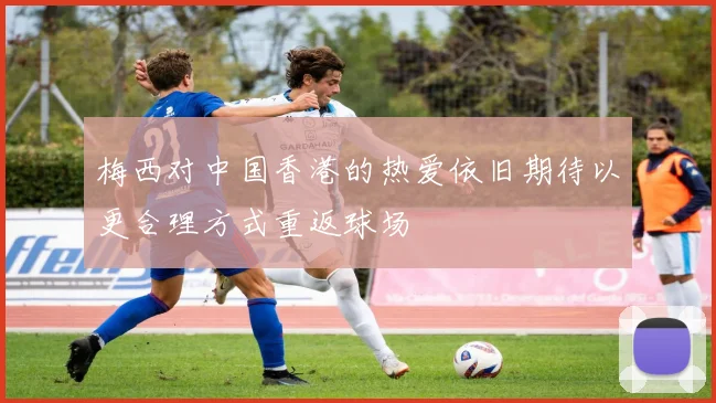 梅西对中国香港的热爱依旧期待以更合理方式重返球场