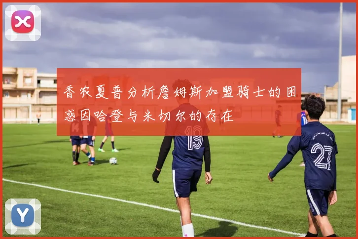 香农夏普分析詹姆斯加盟骑士的困惑因哈登与米切尔的存在