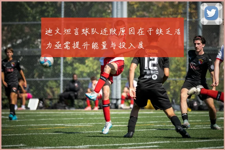 迪文坦言球队连败原因在于缺乏活力亟需提升能量与投入度