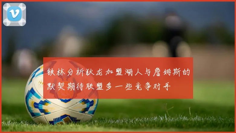 铁林分析狄龙加盟湖人与詹姆斯的默契期待联盟多一些竞争对手